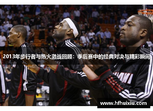 2013年步行者与热火激战回顾：季后赛中的经典对决与精彩瞬间