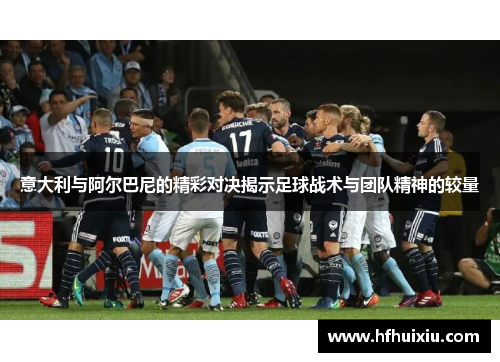 意大利与阿尔巴尼的精彩对决揭示足球战术与团队精神的较量