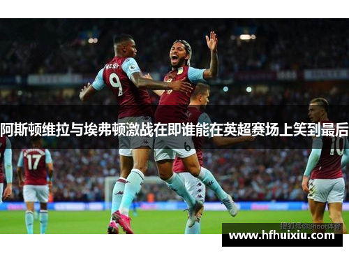 阿斯顿维拉与埃弗顿激战在即谁能在英超赛场上笑到最后